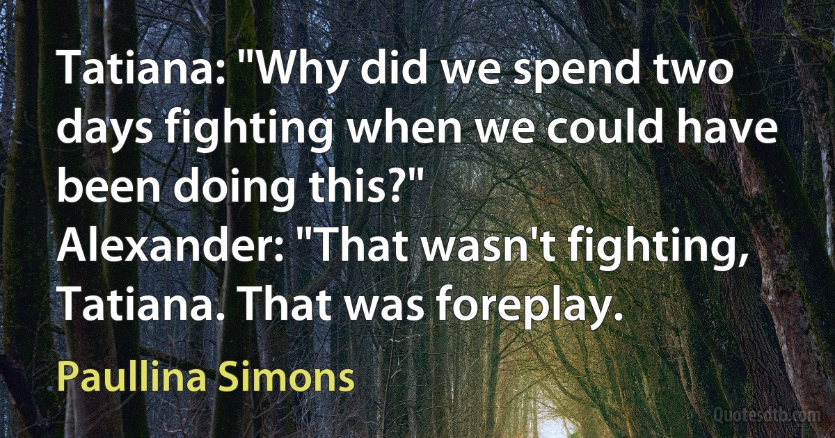 Tatiana: "Why did we spend two days fighting when we could have been doing this?"
Alexander: "That wasn't fighting, Tatiana. That was foreplay. (Paullina Simons)