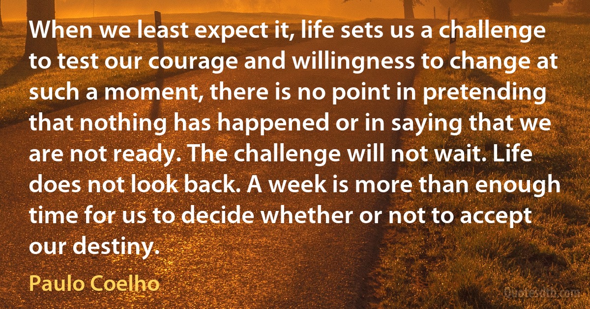 When we least expect it, life sets us a challenge to test our courage and willingness to change at such a moment, there is no point in pretending that nothing has happened or in saying that we are not ready. The challenge will not wait. Life does not look back. A week is more than enough time for us to decide whether or not to accept our destiny. (Paulo Coelho)