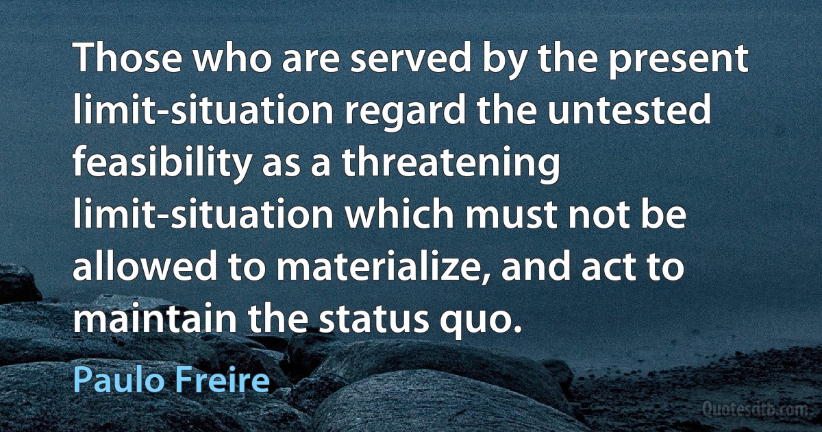 Those who are served by the present limit-situation regard the untested feasibility as a threatening limit-situation which must not be allowed to materialize, and act to maintain the status quo. (Paulo Freire)