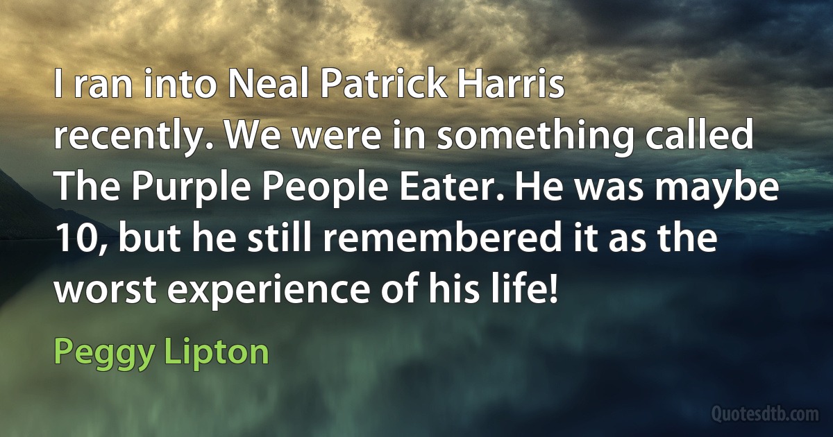 I ran into Neal Patrick Harris recently. We were in something called The Purple People Eater. He was maybe 10, but he still remembered it as the worst experience of his life! (Peggy Lipton)