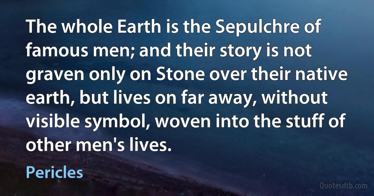 The whole Earth is the Sepulchre of famous men; and their story is not graven only on Stone over their native earth, but lives on far away, without visible symbol, woven into the stuff of other men's lives. (Pericles)