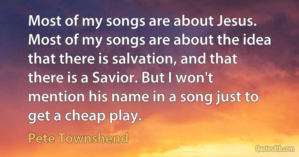 Most of my songs are about Jesus. Most of my songs are about the idea that there is salvation, and that there is a Savior. But I won't mention his name in a song just to get a cheap play. (Pete Townshend)