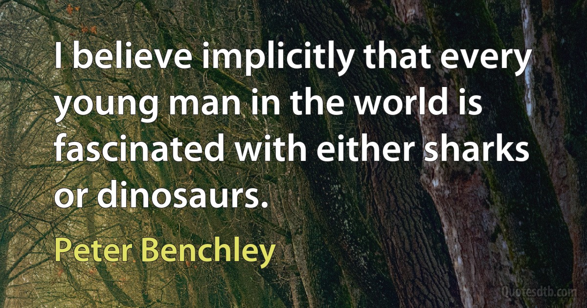 I believe implicitly that every young man in the world is fascinated with either sharks or dinosaurs. (Peter Benchley)