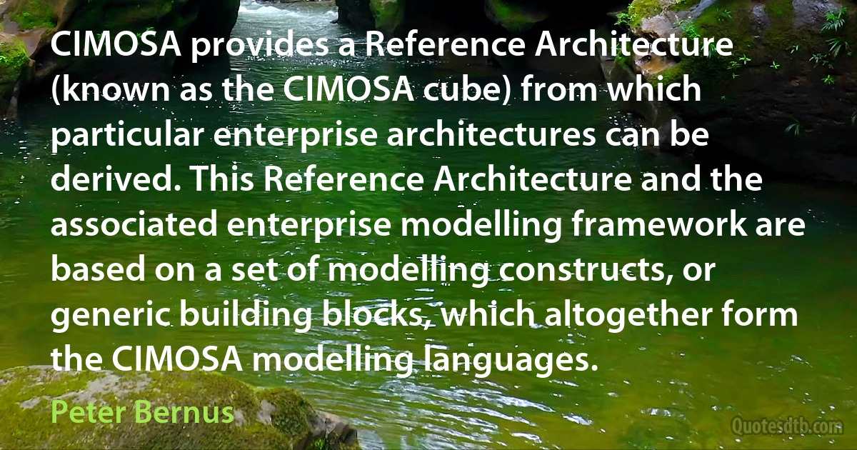 CIMOSA provides a Reference Architecture (known as the CIMOSA cube) from which particular enterprise architectures can be derived. This Reference Architecture and the associated enterprise modelling framework are based on a set of modelling constructs, or generic building blocks, which altogether form the CIMOSA modelling languages. (Peter Bernus)