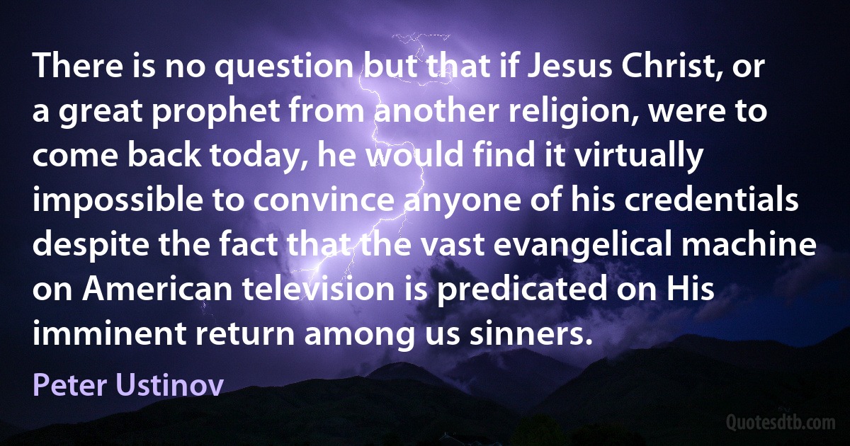 There is no question but that if Jesus Christ, or a great prophet from another religion, were to come back today, he would find it virtually impossible to convince anyone of his credentials despite the fact that the vast evangelical machine on American television is predicated on His imminent return among us sinners. (Peter Ustinov)