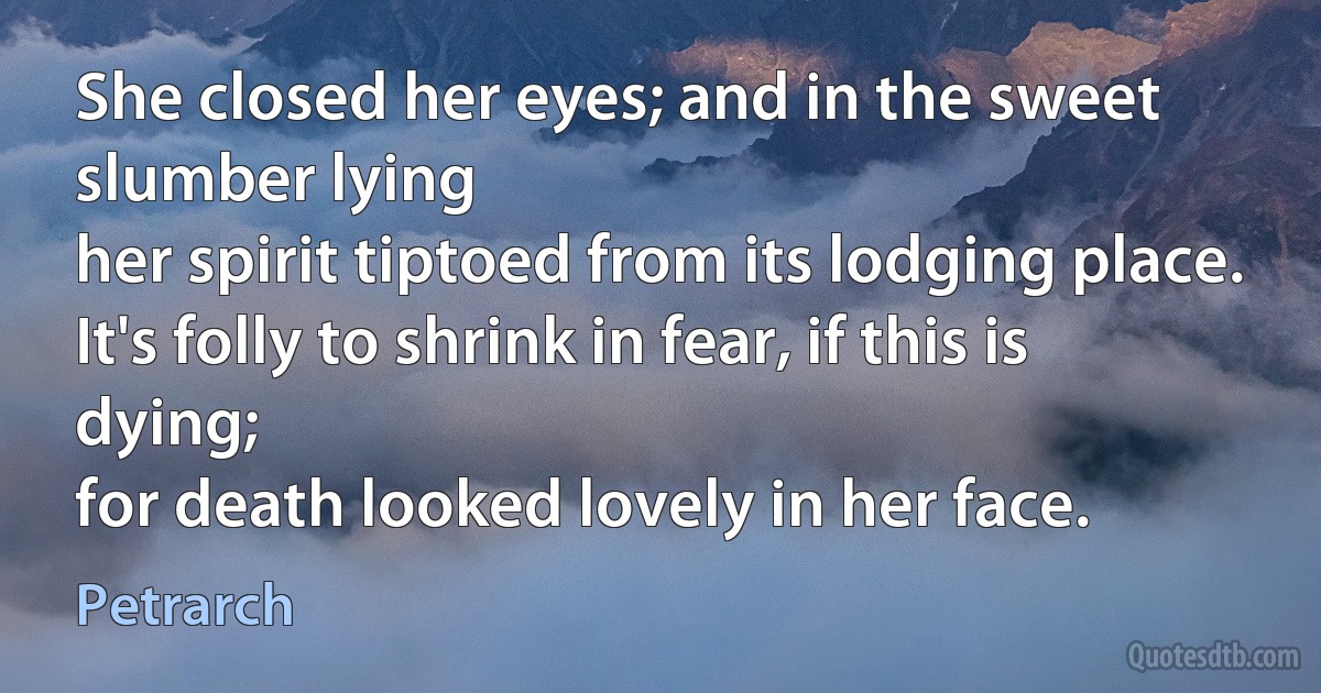 She closed her eyes; and in the sweet slumber lying
her spirit tiptoed from its lodging place.
It's folly to shrink in fear, if this is dying;
for death looked lovely in her face. (Petrarch)