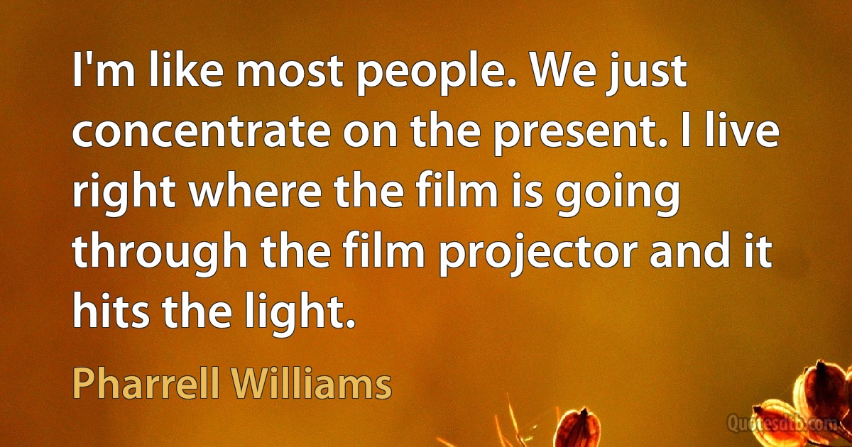 I'm like most people. We just concentrate on the present. I live right where the film is going through the film projector and it hits the light. (Pharrell Williams)