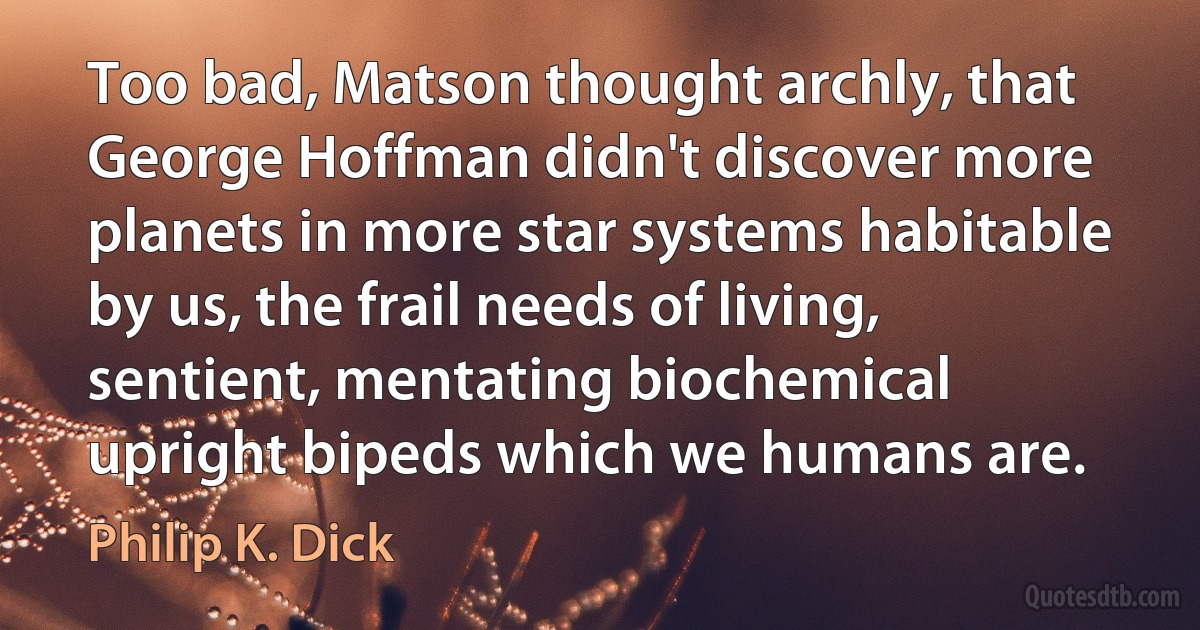 Too bad, Matson thought archly, that George Hoffman didn't discover more planets in more star systems habitable by us, the frail needs of living, sentient, mentating biochemical upright bipeds which we humans are. (Philip K. Dick)