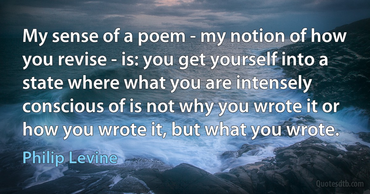 My sense of a poem - my notion of how you revise - is: you get yourself into a state where what you are intensely conscious of is not why you wrote it or how you wrote it, but what you wrote. (Philip Levine)