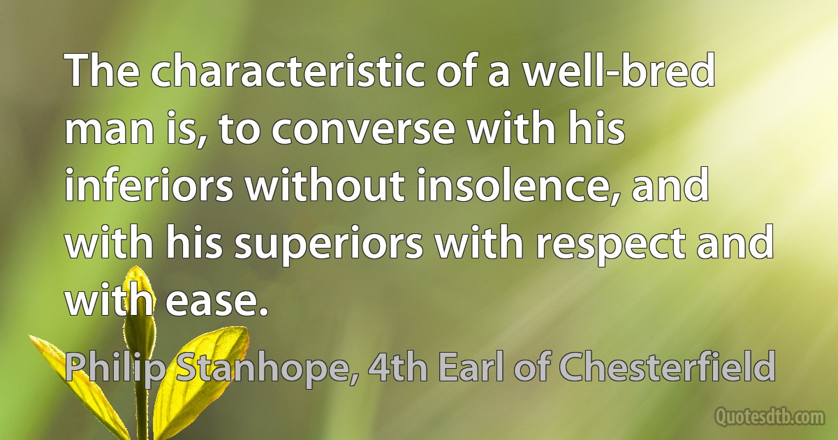 The characteristic of a well-bred man is, to converse with his inferiors without insolence, and with his superiors with respect and with ease. (Philip Stanhope, 4th Earl of Chesterfield)