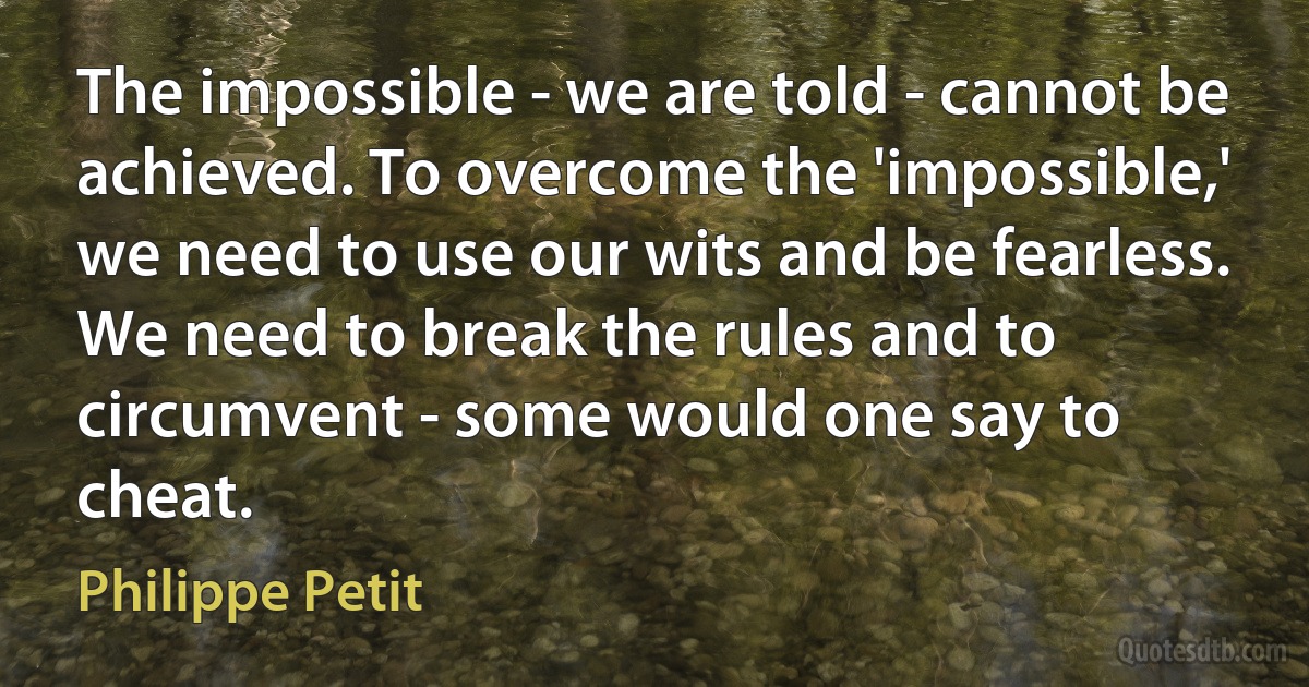 The impossible - we are told - cannot be achieved. To overcome the 'impossible,' we need to use our wits and be fearless. We need to break the rules and to circumvent - some would one say to cheat. (Philippe Petit)