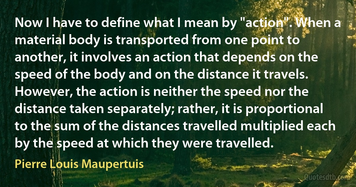 Now I have to define what I mean by "action". When a material body is transported from one point to another, it involves an action that depends on the speed of the body and on the distance it travels. However, the action is neither the speed nor the distance taken separately; rather, it is proportional to the sum of the distances travelled multiplied each by the speed at which they were travelled. (Pierre Louis Maupertuis)