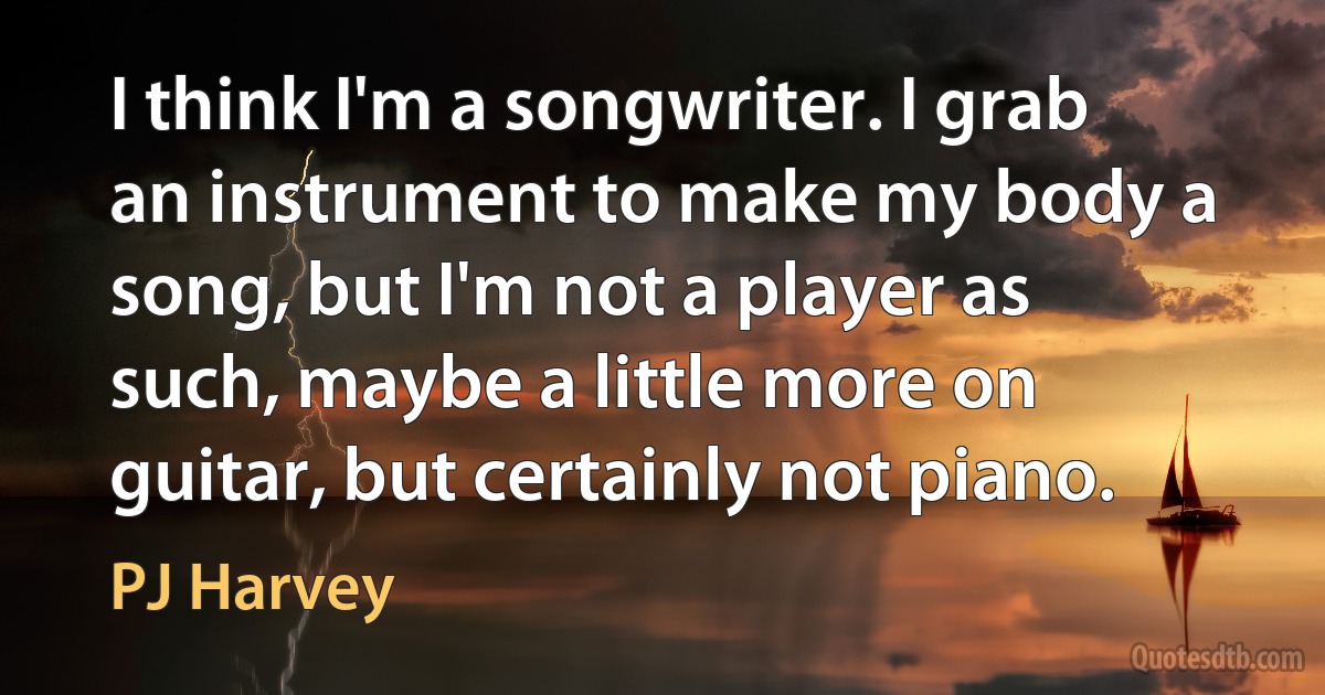 I think I'm a songwriter. I grab an instrument to make my body a song, but I'm not a player as such, maybe a little more on guitar, but certainly not piano. (PJ Harvey)