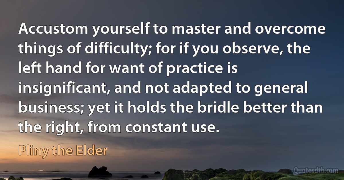 Accustom yourself to master and overcome things of difficulty; for if you observe, the left hand for want of practice is insignificant, and not adapted to general business; yet it holds the bridle better than the right, from constant use. (Pliny the Elder)