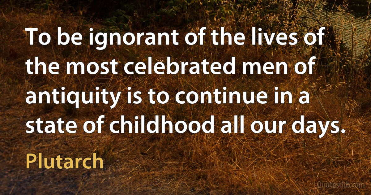 To be ignorant of the lives of the most celebrated men of antiquity is to continue in a state of childhood all our days. (Plutarch)