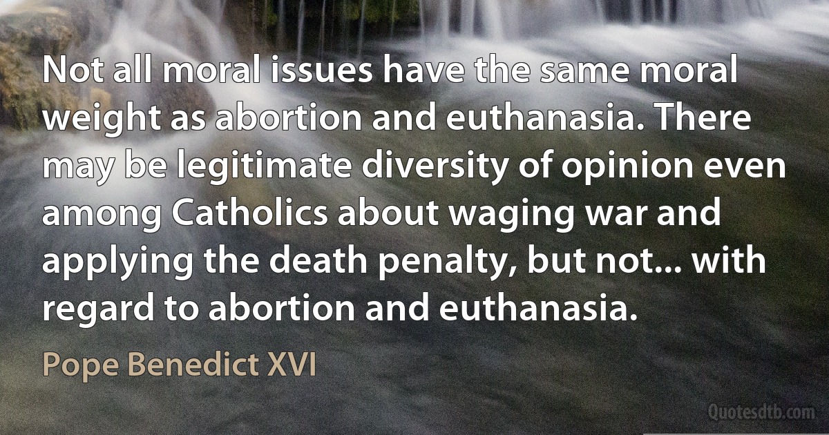 Not all moral issues have the same moral weight as abortion and euthanasia. There may be legitimate diversity of opinion even among Catholics about waging war and applying the death penalty, but not... with regard to abortion and euthanasia. (Pope Benedict XVI)