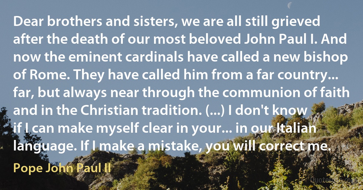 Dear brothers and sisters, we are all still grieved after the death of our most beloved John Paul I. And now the eminent cardinals have called a new bishop of Rome. They have called him from a far country... far, but always near through the communion of faith and in the Christian tradition. (...) I don't know if I can make myself clear in your... in our Italian language. If I make a mistake, you will correct me. (Pope John Paul II)