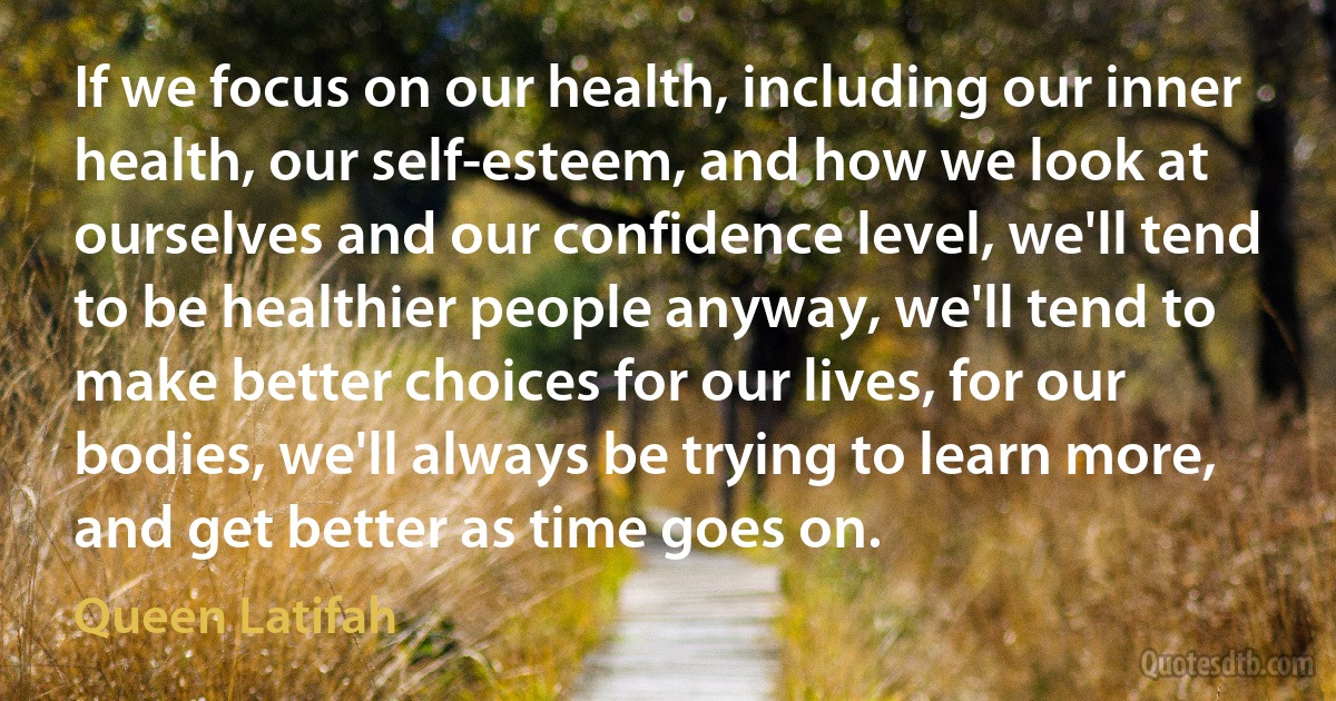 If we focus on our health, including our inner health, our self-esteem, and how we look at ourselves and our confidence level, we'll tend to be healthier people anyway, we'll tend to make better choices for our lives, for our bodies, we'll always be trying to learn more, and get better as time goes on. (Queen Latifah)