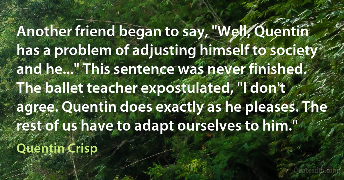 Another friend began to say, "Well, Quentin has a problem of adjusting himself to society and he..." This sentence was never finished. The ballet teacher expostulated, "I don't agree. Quentin does exactly as he pleases. The rest of us have to adapt ourselves to him." (Quentin Crisp)