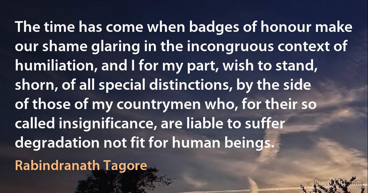 The time has come when badges of honour make our shame glaring in the incongruous context of humiliation, and I for my part, wish to stand, shorn, of all special distinctions, by the side of those of my countrymen who, for their so called insignificance, are liable to suffer degradation not fit for human beings. (Rabindranath Tagore)