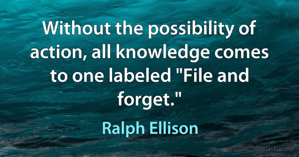 Without the possibility of action, all knowledge comes to one labeled "File and forget." (Ralph Ellison)