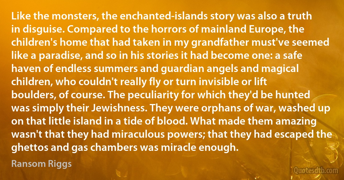 Like the monsters, the enchanted-islands story was also a truth in disguise. Compared to the horrors of mainland Europe, the children's home that had taken in my grandfather must've seemed like a paradise, and so in his stories it had become one: a safe haven of endless summers and guardian angels and magical children, who couldn't really fly or turn invisible or lift boulders, of course. The peculiarity for which they'd be hunted was simply their Jewishness. They were orphans of war, washed up on that little island in a tide of blood. What made them amazing wasn't that they had miraculous powers; that they had escaped the ghettos and gas chambers was miracle enough. (Ransom Riggs)