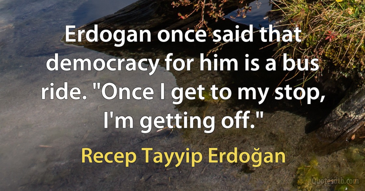 Erdogan once said that democracy for him is a bus ride. "Once I get to my stop, I'm getting off." (Recep Tayyip Erdoğan)