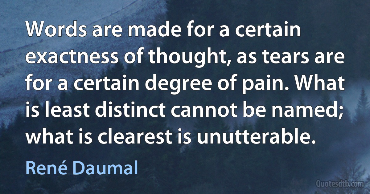 Words are made for a certain exactness of thought, as tears are for a certain degree of pain. What is least distinct cannot be named; what is clearest is unutterable. (René Daumal)