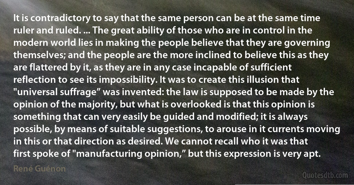 It is contradictory to say that the same person can be at the same time ruler and ruled. ... The great ability of those who are in control in the modern world lies in making the people believe that they are governing themselves; and the people are the more inclined to believe this as they are flattered by it, as they are in any case incapable of sufficient reflection to see its impossibility. It was to create this illusion that "universal suffrage” was invented: the law is supposed to be made by the opinion of the majority, but what is overlooked is that this opinion is something that can very easily be guided and modified; it is always possible, by means of suitable suggestions, to arouse in it currents moving in this or that direction as desired. We cannot recall who it was that first spoke of "manufacturing opinion,” but this expression is very apt. (René Guénon)