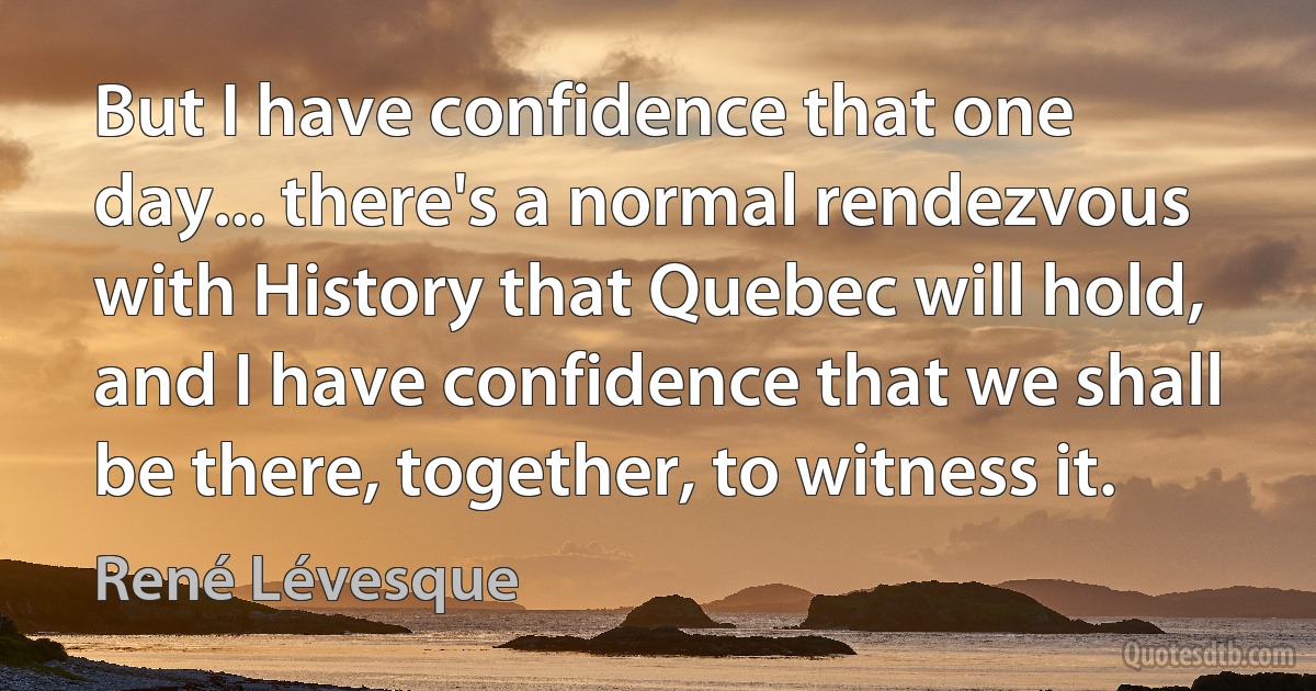 But I have confidence that one day... there's a normal rendezvous with History that Quebec will hold, and I have confidence that we shall be there, together, to witness it. (René Lévesque)