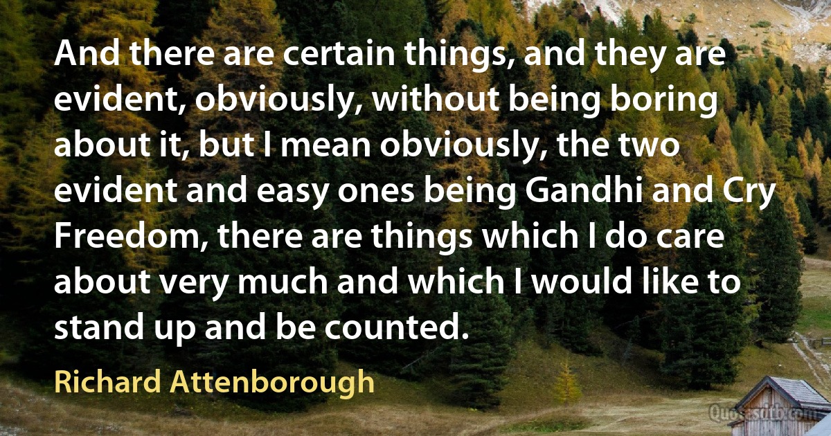 And there are certain things, and they are evident, obviously, without being boring about it, but I mean obviously, the two evident and easy ones being Gandhi and Cry Freedom, there are things which I do care about very much and which I would like to stand up and be counted. (Richard Attenborough)