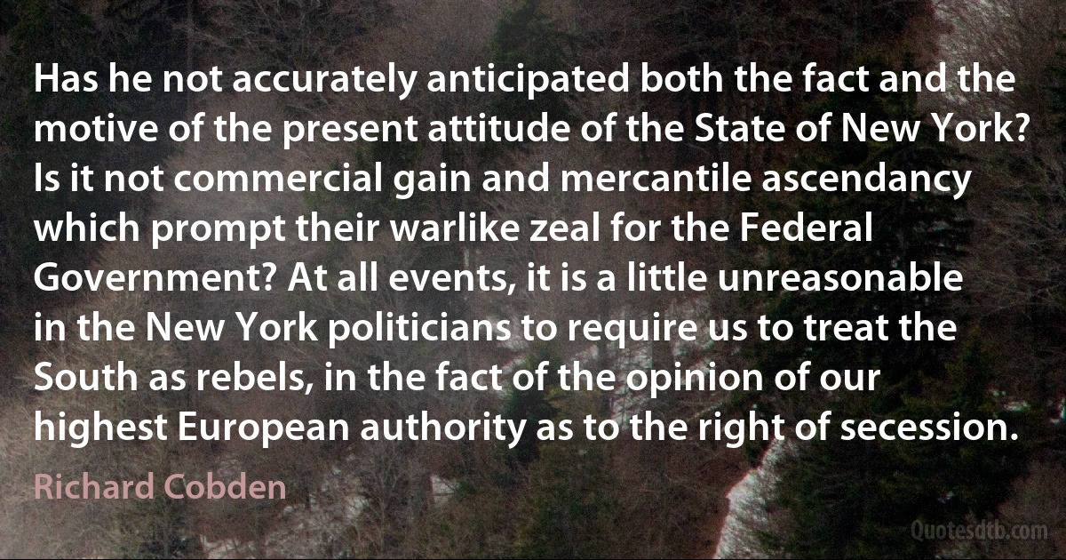 Has he not accurately anticipated both the fact and the motive of the present attitude of the State of New York? Is it not commercial gain and mercantile ascendancy which prompt their warlike zeal for the Federal Government? At all events, it is a little unreasonable in the New York politicians to require us to treat the South as rebels, in the fact of the opinion of our highest European authority as to the right of secession. (Richard Cobden)