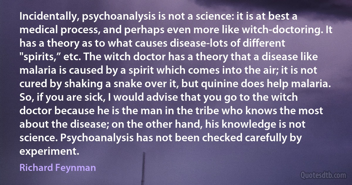 Incidentally, psychoanalysis is not a science: it is at best a medical process, and perhaps even more like witch-doctoring. It has a theory as to what causes disease-lots of different "spirits,” etc. The witch doctor has a theory that a disease like malaria is caused by a spirit which comes into the air; it is not cured by shaking a snake over it, but quinine does help malaria. So, if you are sick, I would advise that you go to the witch doctor because he is the man in the tribe who knows the most about the disease; on the other hand, his knowledge is not science. Psychoanalysis has not been checked carefully by experiment. (Richard Feynman)