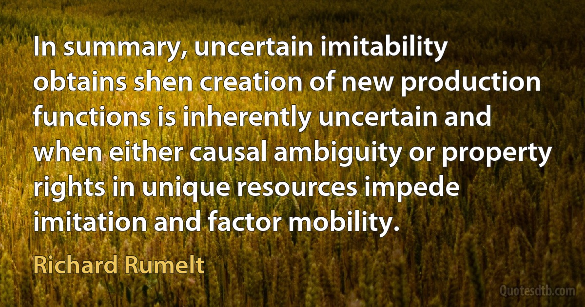 In summary, uncertain imitability obtains shen creation of new production functions is inherently uncertain and when either causal ambiguity or property rights in unique resources impede imitation and factor mobility. (Richard Rumelt)