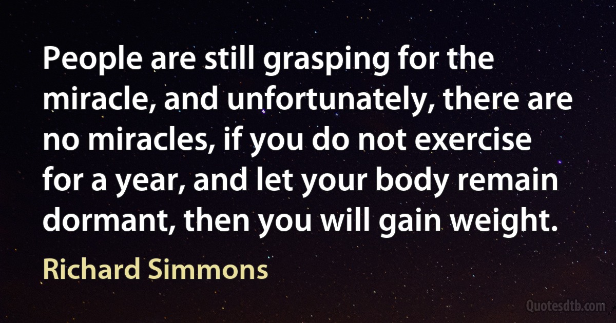 People are still grasping for the miracle, and unfortunately, there are no miracles, if you do not exercise for a year, and let your body remain dormant, then you will gain weight. (Richard Simmons)