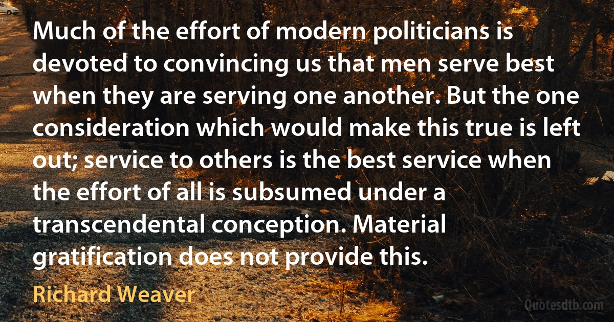 Much of the effort of modern politicians is devoted to convincing us that men serve best when they are serving one another. But the one consideration which would make this true is left out; service to others is the best service when the effort of all is subsumed under a transcendental conception. Material gratification does not provide this. (Richard Weaver)