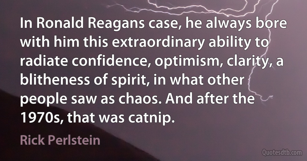 In Ronald Reagans case, he always bore with him this extraordinary ability to radiate confidence, optimism, clarity, a blitheness of spirit, in what other people saw as chaos. And after the 1970s, that was catnip. (Rick Perlstein)