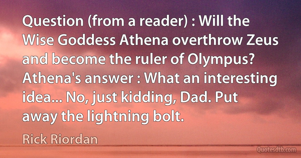 Question (from a reader) : Will the Wise Goddess Athena overthrow Zeus and become the ruler of Olympus?
Athena's answer : What an interesting idea... No, just kidding, Dad. Put away the lightning bolt. (Rick Riordan)