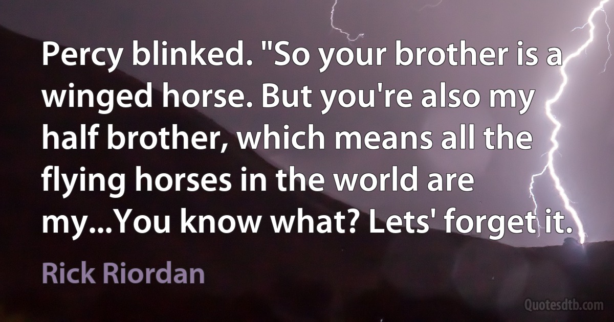 Percy blinked. "So your brother is a winged horse. But you're also my half brother, which means all the flying horses in the world are my...You know what? Lets' forget it. (Rick Riordan)