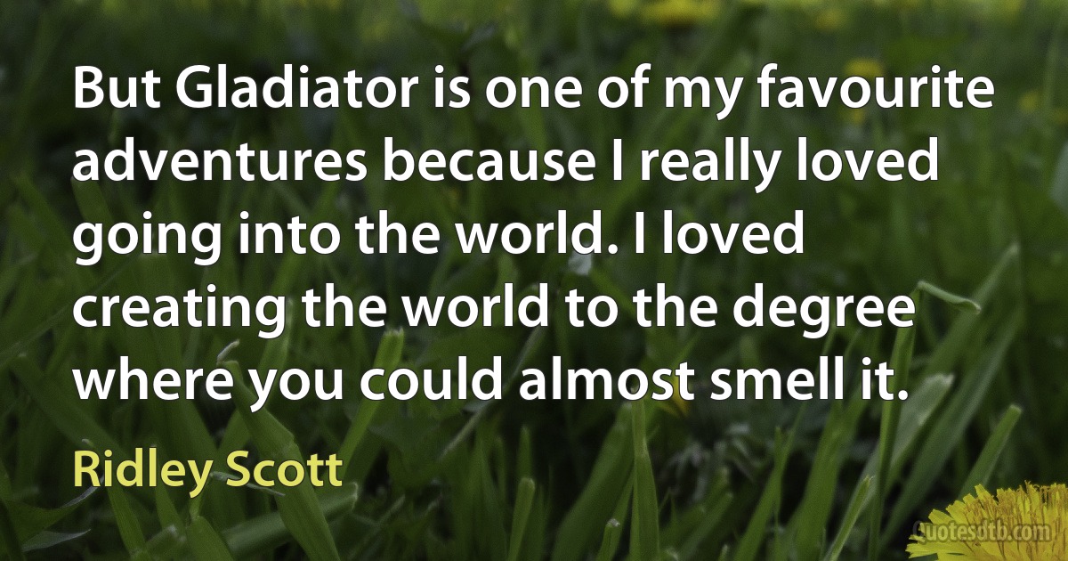 But Gladiator is one of my favourite adventures because I really loved going into the world. I loved creating the world to the degree where you could almost smell it. (Ridley Scott)