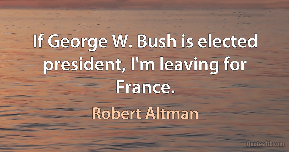 If George W. Bush is elected president, I'm leaving for France. (Robert Altman)