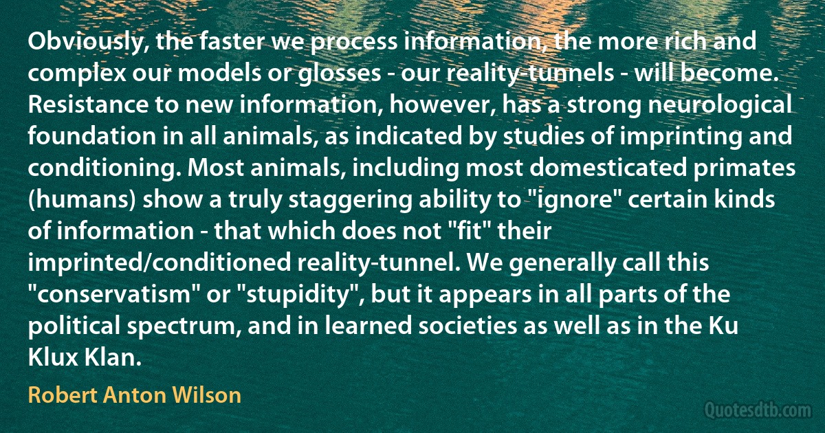 Obviously, the faster we process information, the more rich and complex our models or glosses - our reality-tunnels - will become.
Resistance to new information, however, has a strong neurological foundation in all animals, as indicated by studies of imprinting and conditioning. Most animals, including most domesticated primates (humans) show a truly staggering ability to "ignore" certain kinds of information - that which does not "fit" their imprinted/conditioned reality-tunnel. We generally call this "conservatism" or "stupidity", but it appears in all parts of the political spectrum, and in learned societies as well as in the Ku Klux Klan. (Robert Anton Wilson)