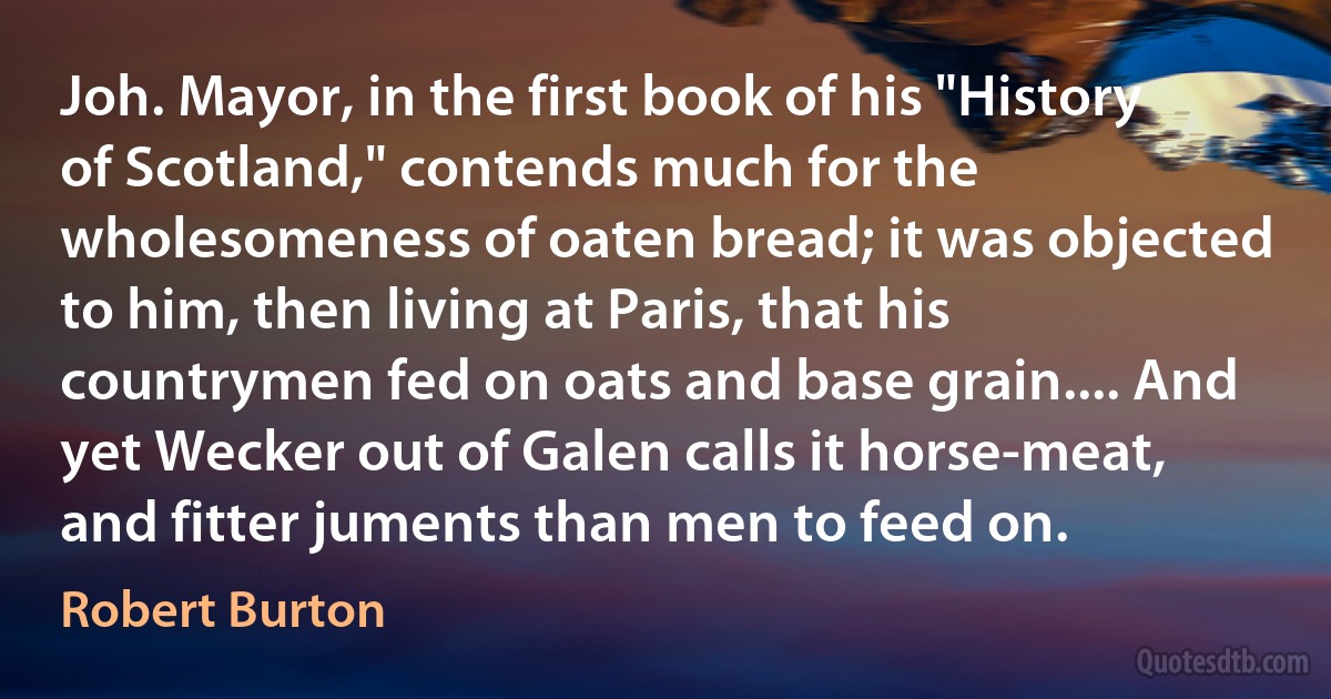 Joh. Mayor, in the first book of his "History of Scotland," contends much for the wholesomeness of oaten bread; it was objected to him, then living at Paris, that his countrymen fed on oats and base grain.... And yet Wecker out of Galen calls it horse-meat, and fitter juments than men to feed on. (Robert Burton)