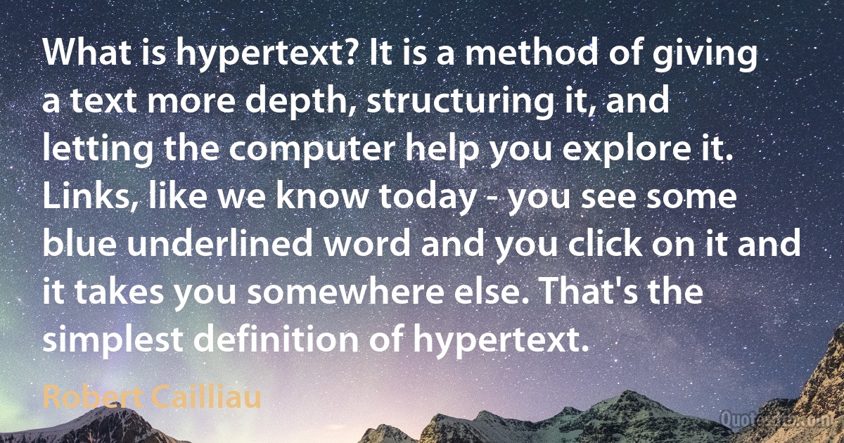 What is hypertext? It is a method of giving a text more depth, structuring it, and letting the computer help you explore it. Links, like we know today - you see some blue underlined word and you click on it and it takes you somewhere else. That's the simplest definition of hypertext. (Robert Cailliau)