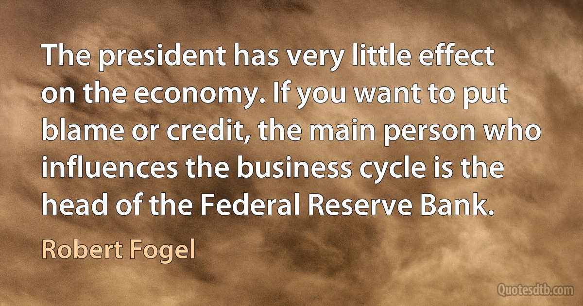 The president has very little effect on the economy. If you want to put blame or credit, the main person who influences the business cycle is the head of the Federal Reserve Bank. (Robert Fogel)