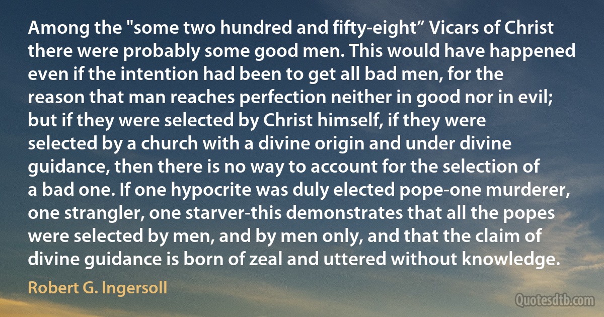 Among the "some two hundred and fifty-eight” Vicars of Christ there were probably some good men. This would have happened even if the intention had been to get all bad men, for the reason that man reaches perfection neither in good nor in evil; but if they were selected by Christ himself, if they were selected by a church with a divine origin and under divine guidance, then there is no way to account for the selection of a bad one. If one hypocrite was duly elected pope-one murderer, one strangler, one starver-this demonstrates that all the popes were selected by men, and by men only, and that the claim of divine guidance is born of zeal and uttered without knowledge. (Robert G. Ingersoll)