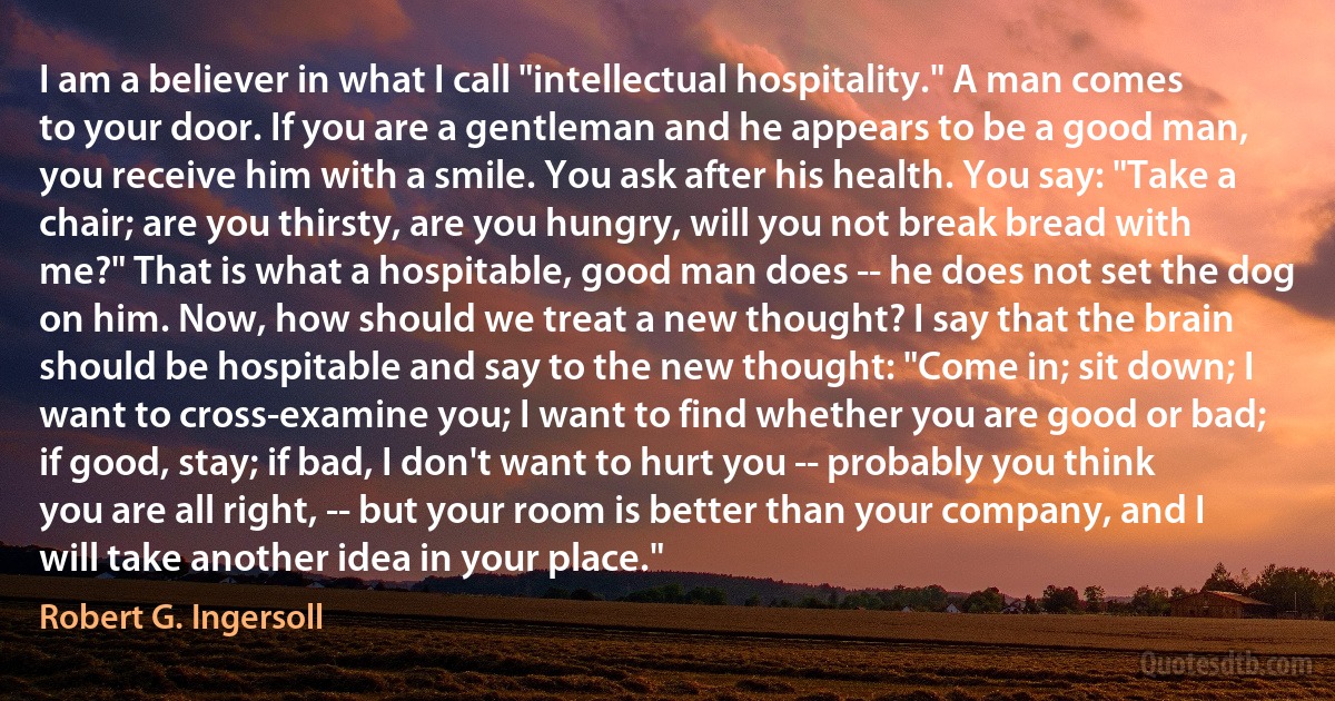 I am a believer in what I call "intellectual hospitality." A man comes to your door. If you are a gentleman and he appears to be a good man, you receive him with a smile. You ask after his health. You say: "Take a chair; are you thirsty, are you hungry, will you not break bread with me?" That is what a hospitable, good man does -- he does not set the dog on him. Now, how should we treat a new thought? I say that the brain should be hospitable and say to the new thought: "Come in; sit down; I want to cross-examine you; I want to find whether you are good or bad; if good, stay; if bad, I don't want to hurt you -- probably you think you are all right, -- but your room is better than your company, and I will take another idea in your place." (Robert G. Ingersoll)