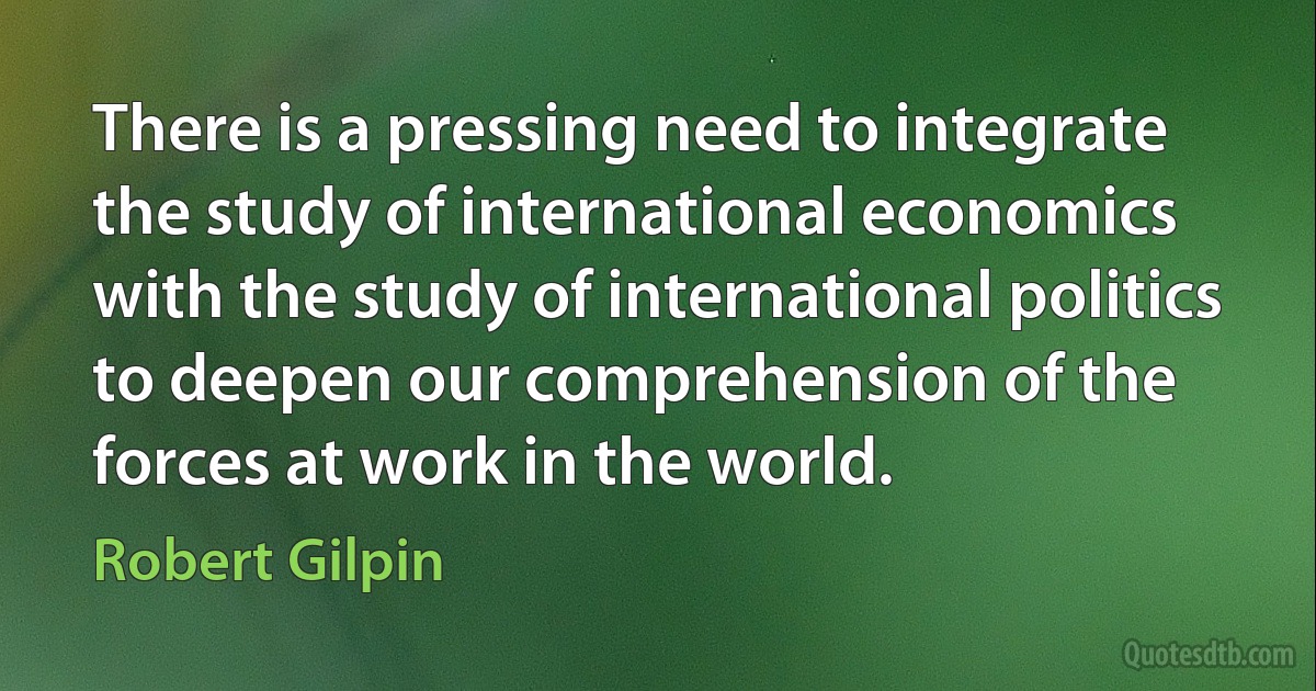 There is a pressing need to integrate the study of international economics with the study of international politics to deepen our comprehension of the forces at work in the world. (Robert Gilpin)