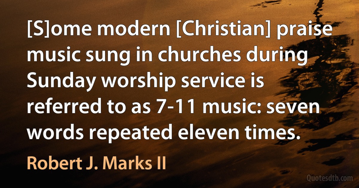 [S]ome modern [Christian] praise music sung in churches during Sunday worship service is referred to as 7-11 music: seven words repeated eleven times. (Robert J. Marks II)