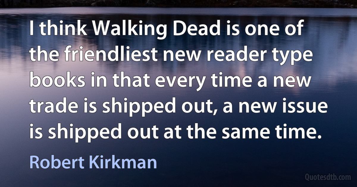 I think Walking Dead is one of the friendliest new reader type books in that every time a new trade is shipped out, a new issue is shipped out at the same time. (Robert Kirkman)